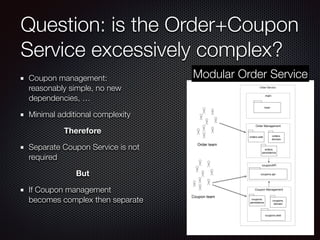 Question: is the Order+Coupon
Service excessively complex?
Coupon management:
reasonably simple, no new
dependencies, …
Minimal additional complexity
Therefore
Separate Coupon Service is not
required
But
If Coupon management
becomes complex then separate
Order Service
main
main
Order Management
orders.web
couponAPI
orders.
domain
Coupon Management
coupons.
persistence
orders.
persistence
Coupon team
Order team
coupons.
domain
coupons.web
coupons.api
Modular Order Service
 