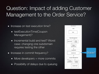 Question: Impact of adding Customer
Management to the Order Service?
Increase on test execution time?
testExecutionTime(Coupon
Management)?
Incremental build and test? Worst
case: changing one subdomain
requires testing the other
Increase in commit frequency?
More developers = more commits
Possibility of delays due to queuing
Order Service
main
main
Order Management
orders.web
couponAPI
orders.
domain
Coupon Management
coupons.
persistence
orders.
persistence
coupons.
domain
coupons.web
coupons.api Stable?
 