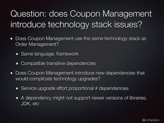 @crichardson
Question: does Coupon Management
introduce technology stack issues?
Does Coupon Management use the same technology stack as
Order Management?
Same language, framework
Compatible transitive dependencies
Does Coupon Management introduce new dependencies that
would complicate technology upgrades?
Service upgrade effort proportional # dependencies
A dependency might not support newer versions of libraries,
JDK, etc
 