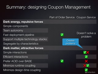 @crichardson
Summary: designing Coupon Management
Part of Order Service Coupon Service
Dark energy, repulsive forces
Simple components
✅
Doesn’t solve a
problem
Team autonomy
Fast deployment pipeline
Support multiple technology stacks
Segregate by characteristics
Dark matter, attractive forces
Simple interactions
✅
✅❌
Ef
fi
cient interactions ✅
Prefer ACID over BASE ❌
Minimize runtime coupling ❌✅
Minimize design-time coupling ✅
Creates
problems
 