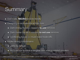 @crichardson
Summary
Don’t take MICROservices literally
Designing a microservice architecture
Dark energy forces = reasons to use services
Dark matter forces = reasons to not use services
Con
fl
icting forces => must make trade-offs
Implementing subdomains:
JARs by default
As a service to solve a tangible dark energy-related problem
https://www.nasa.gov/feature/goddard/2019/nasa-s-james-webb-space-telescope-has-been-assembled-for-the-
fi
rst-time
 