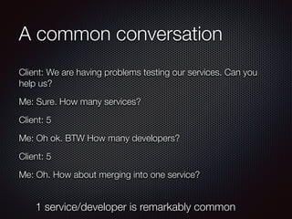 A common conversation
Client: We are having problems testing our services. Can you
help us?
Me: Sure. How many services?
Client: 5
Me: Oh ok. BTW How many developers?
Client: 5
Me: Oh. How about merging into one service?
1 service/developer is remarkably common
 