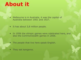 About it
Melbourne is in Australia, it was the capital of
Australia between 1901 and 1927.
It has about 3,8 million people.
In 1956 the olimpic games were celebrated here, and
also the Commonwealth games in 2006.
The people that live here speak English.
They eat kangaroo.