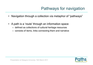 Pathways for navigation
•  Navigation through a collection via metaphor of “pathways”

•  A path is a ‘route’ through an information space
   –  defined as collections of cultural heritage resources
   –  consists of items, links connecting them and narrative




 Presentation at Glasgow University, 14th March 2011
 