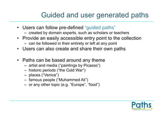 Guided and user generated paths
•  Users can follow pre-defined “guided paths”
   –  created by domain experts, such as scholars or teachers
•  Provide an easily accessible entry point to the collection
   –  can be followed in their entirety or left at any point
•  Users can also create and share their own paths

•  Paths can be based around any theme
   –    artist and media (“paintings by Picasso”)
   –    historic periods (“the Cold War”)
   –    places (“Venice”)
   –    famous people (“Muhammed Ali”)
   –    or any other topic (e.g. “Europe”, “food”)
 