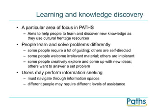 Learning and knowledge discovery
•  A particular area of focus in PATHS
   –  Aims to help people to learn and discover new knowledge as
      they use cultural heritage resources
•  People learn and solve problems differently
   –  some people require a lot of guiding; others are self-directed
   –  some people welcome irrelevant material; others are intolerant
   –  some people creatively explore and come up with new ideas;
      others want to answer a set problem
•  Users may perform information seeking
   –  must navigate through information spaces
   –  different people may require different levels of assistance
 