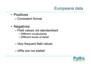 Europeana data
•  Positives
  –  Consistent format

•  Negatives
  –  Field values not standardised
     •  Different vocabularies
     •  Different levels of detail

  –  Very frequent field values

  –  URIs are not stable!
 