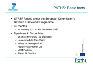 PATHS: Basic facts

•  STREP funded under the European Commission's
   Seventh Framework Programme
•  36 months
   –  1st January 2011 to 31st December 2013
•  6 partners in 5 countries
   –    Sheffield University (co-ordinator)
   –    Universidad del Pais Vasco
   –    i-sieve technologies Ltd
   –    Asplan Viak Internet Ltd
   –    MDR Partners
   –    Alinari 24 Ore Spa
 