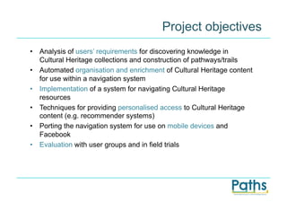 Project objectives
•  Analysis of users’ requirements for discovering knowledge in
   Cultural Heritage collections and construction of pathways/trails
•  Automated organisation and enrichment of Cultural Heritage content
   for use within a navigation system
•  Implementation of a system for navigating Cultural Heritage
   resources
•  Techniques for providing personalised access to Cultural Heritage
   content (e.g. recommender systems)
•  Porting the navigation system for use on mobile devices and
   Facebook
•  Evaluation with user groups and in field trials
 