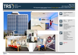 TRS
                                                             Tenant                                                                                                                                                                                                              Reho Travel
                                                             Representation                                                                                                                                                                                     484 St Kilda Road, Melbourne
                                                             Services                                                                                                                           TRS Negotiated directly against Thorburn (Property Agent) who acted on behalf of AAA (Lessor)



                                                                                                                                                                                                                                                                                                                                                                                                              Transaction Management
                                                                                                                                                                                                                                                                                                                                                                                                                    6 Months

                                                                                                                                                                                                                                                                                                                                                                                                              Fit Out Probity
                                                                                                                                                                                                                                                                                                                                                                                                                    2 Months




                                                                                                                                                                                                                                                                                                                                                                                                              Office            : 400Sqm NLA
                                                                                                                                                                                                                                                                                                                                                                                                              Workshop          : NA


                                                                                                                                                                                                                                                                                                                                                                                                                   Stay Versus Go
                                                                                                                                                                                                                                                                                                                                                                                                                   Identify new HO
                                                                                                                                                                                                                                                                                                                                                                                                                   Best Financial Option and Leverage
                                                                                                                                                                                                                                                                                                                                                                                                                   Quality Board Reporting
                                                                                                                                                                                                                                                                                                                                                                                                                   Technical Additions
                                                                                                                                                                                                                                                                                                                                                                                                                   Car Parking


                                                                                                                                                                                                                                                                                                                                                                                                                   Space Analysis (OPEX©)
                                                                                                                                                                                                                                                                                                                                                                                                                   Property Brief
                                                                                                                                                                                                                                                                                                                                                                                                                   Market Distribution
                                                                                                                                                                                                                                                                                                                                                                                                                   Property Nominations
                                                                                                                                                                                                                                                                                                                                                                                                                   Inspections
                                                                                                                                                                                                                                                                                                                                                                                                                   Financial Offers
                                                                                                                                                                                                                                                                                                                                                                                                                   Financial Reporting (OPEX©)
                                                                                                                                                                                                                                                                                                                                                                                                                   Negotiations
                                                                                                                                                                                                                                                                                                                                                                                                                   HoA Approvals and Execution


                                                                                                                                                                                                                                                                                                                                                                                                              New Fit Out
                                                                                                                                                                                                                                                                                                                                                                                                              NA




www.tenantrep.com.au
                       All design, documentation, process and materials herein contained within this document are protected by copyright law. The materials may not be reproduced, distributed, displayed, published, performed or broadcast without prior written permission of Tenant Representation Services Pty Ltd. Any such use of the materials is strictly prohibited expressly authorised by the Copyright Act 1968.
                                                                                                                                                                   Infringers will be prosecuted to the full extent of the law. ©Tenant Representation Services Pty Ltd 2012
 