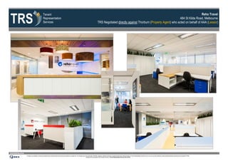TRS
                                                             Tenant                                                                                                                                                                                                              Reho Travel
                                                             Representation                                                                                                                                                                                     484 St Kilda Road, Melbourne
                                                             Services                                                                                                                           TRS Negotiated directly against Thorburn (Property Agent) who acted on behalf of AAA (Lessor)




www.tenantrep.com.au
                       All design, documentation, process and materials herein contained within this document are protected by copyright law. The materials may not be reproduced, distributed, displayed, published, performed or broadcast without prior written permission of Tenant Representation Services Pty Ltd. Any such use of the materials is strictly prohibited expressly authorised by the Copyright Act 1968.
                                                                                                                                                                   Infringers will be prosecuted to the full extent of the law. ©Tenant Representation Services Pty Ltd 2012
 
