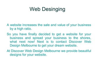 Web Desinging
A website increases the sale and value of your business
by a high ratio.
So you have finally decided to get a website for your
business and spread your business to the shores,
what next now! Next is to contact Discover Web
Design Melbourne to get your dream website.
At Discover Web Design Melbourne we provide beautiful
designs for your website.
 