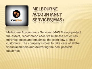MELBOURNE
ACCOUNTANCY
SERVICES(MAS)
Melbourne Accountancy Services (MAS Group) protect
the assets, recommend effective business structures,
minimise taxes and maximise the cash flow of their
customers. The company is best to take care of all the
financial matters and delivering the best possible
outcomes
 