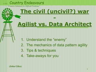 © 2012   Country Endeavours
     “Creative Solutions for Difficult Problems”


                   The civil (uncivil?) war
                               -
                  Agilist vs. Data Architect

                      1.      Understand the “enemy”
                      2.      The mechanics of data pattern agility
                      3.      Tips & techniques
                      4.      Take-aways for you

         (John Giles)
                                                                  1
 