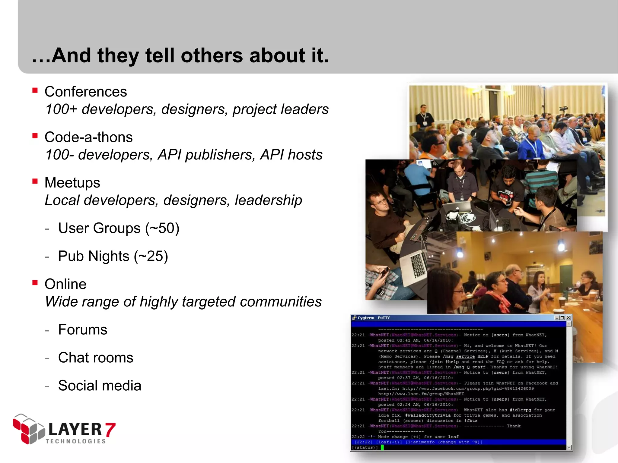 …And they tell others about it.
 Conferences
 100+ developers, designers, project leaders
 Code-a-thons
 100- developers, API publishers, API hosts
 Meetups
 Local developers, designers, leadership
 - User Groups (~50)
 - Pub Nights (~25)
 Online
 Wide range of highly targeted communities
 - Forums
 - Chat rooms
 - Social media
 