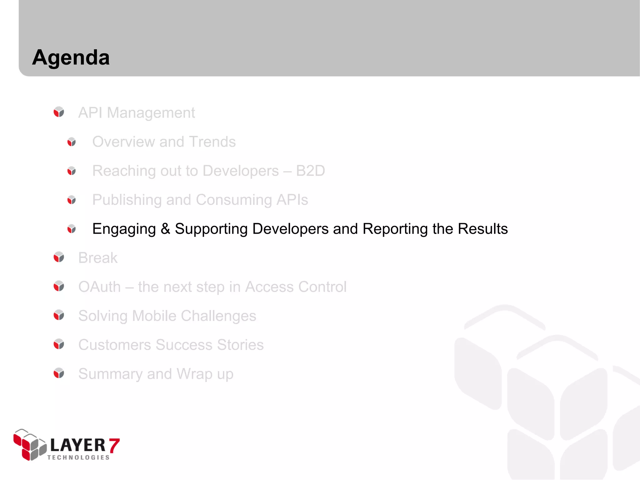 Agenda

   API Management
     Overview and Trends
     Reaching out to Developers – B2D
     Publishing and Consuming APIs
     Engaging & Supporting Developers and Reporting the Results
   Break
   OAuth – the next step in Access Control
   Solving Mobile Challenges
   Customers Success Stories
   Summary and Wrap up
 