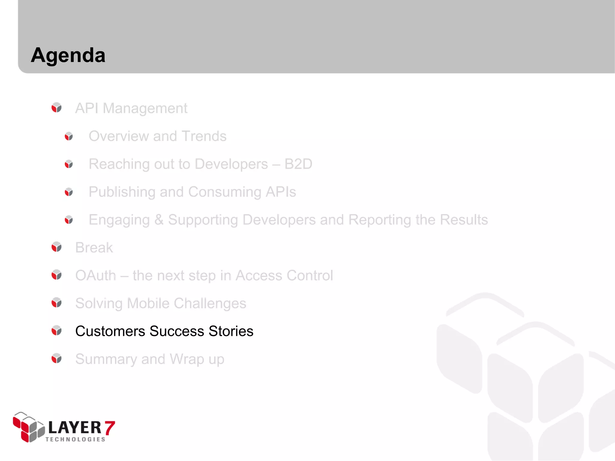 Agenda

   API Management
     Overview and Trends
     Reaching out to Developers – B2D
     Publishing and Consuming APIs
     Engaging & Supporting Developers and Reporting the Results
   Break
   OAuth – the next step in Access Control
   Solving Mobile Challenges
   Customers Success Stories
   Summary and Wrap up
 