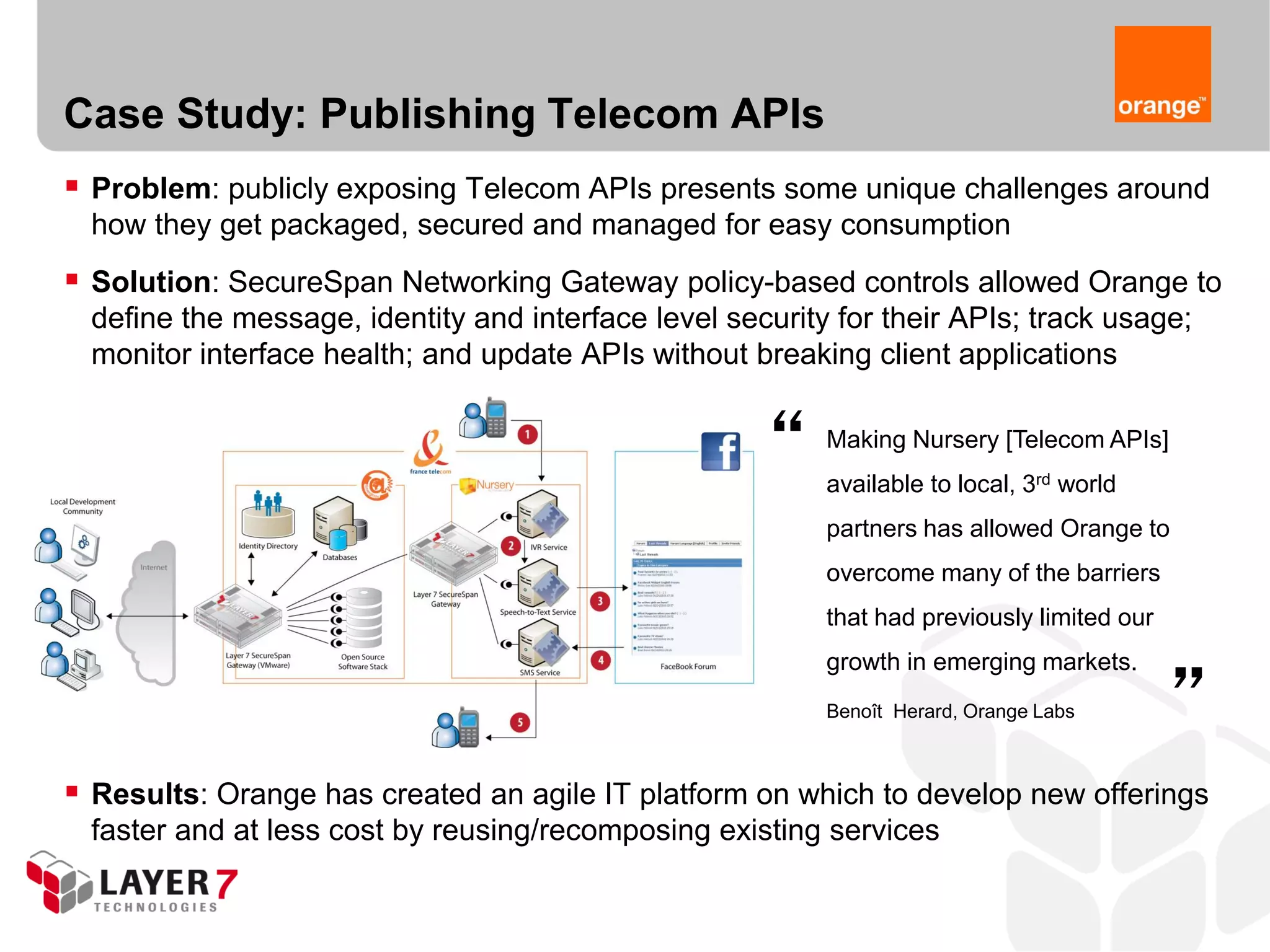 Case Study: Publishing Telecom APIs
 Problem: publicly exposing Telecom APIs presents some unique challenges around
  how they get packaged, secured and managed for easy consumption
 Solution: SecureSpan Networking Gateway policy-based controls allowed Orange to
  define the message, identity and interface level security for their APIs; track usage;
  monitor interface health; and update APIs without breaking client applications


                                                      “    Making Nursery [Telecom APIs]
                                                           available to local, 3rd world
                                                           partners has allowed Orange to
                                                           overcome many of the barriers
                                                           that had previously limited our   “
                                                           growth in emerging markets.
                                                           Benoît Herard, Orange Labs



 Results: Orange has created an agile IT platform on which to develop new offerings
  faster and at less cost by reusing/recomposing existing services
 