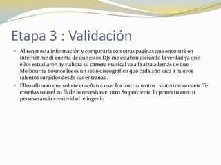 Etapa 3 : Validación
 Al tener esta información y compararla con otras paginas que encontré en
internet me di cuenta de que estos DJs me estaban diciendo la verdad ya que
ellos estudiaron ay y ahora su carrera musical va a la alza además de que
Melbourne Bounce les es un sello discográfico que cada año saca a nuevos
talentos surgidos desde sus entrañas .
 Ellos afirman que solo te enseñan a usar los instrumentos , sintetizadores etc.Te
enseñas solo el 20 % de lo necesitas el otro 80 porciento lo pones tu con tu
perseverancia creatividad e ingenio
 