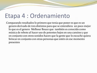 Etapa 4 : Ordenamiento
Comparando resultados lo primero que tenia que poner es que es un
genero derivado de tres distintos para que se entendiera un poco mejor
lo que es el genero Melbour Bouce que también es conocido como
música de rebote al hacer uso de potentes bajos en una cansino y que
en conjunto con otros sonidos hacen que la gente que lo escuche quiera
brincar en conjunto con otras personas que estén en ese momento
presentes
 