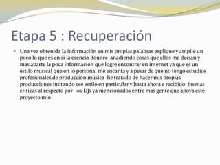 Etapa 5 : Recuperación
 Una vez obtenida la información en mis propias palabras explique y amplié un
poco lo que es en si la esencia Bounce añadiendo cosas que ellos me decían y
mas aparte la poca información que logre encontrar en internet ya que es un
estilo musical que en lo personal me encanta y a pesar de que no tengo estudios
profesionales de producción música he tratado de hacer mis propias
producciones imitando ese estilo en particular y hasta ahora e recibido buenas
criticas al respecto por los DJs ya mencionados entre mas gente que apoya este
proyecto mío .
 