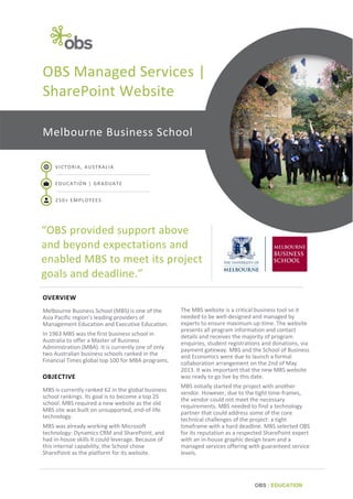 OBS Managed Services |
SharePoint Website
Melbourne Business School
VICTORIA, AUSTRALIA
EDUCATION | GRADUATE
250+ EMPLOYEES

“OBS provided support above
and beyond expectations and
enabled MBS to meet its project
goals and deadline.”
OVERVIEW
Melbourne Business School (MBS) is one of the
Asia Pacific region’s leading providers of
Management Education and Executive Education.
In 1963 MBS was the first business school in
Australia to offer a Master of Business
Administration (MBA). It is currently one of only
two Australian business schools ranked in the
Financial Times global top 100 for MBA programs.

OBJECTIVE
MBS is currently ranked 62 in the global business
school rankings. Its goal is to become a top 25
school. MBS required a new website as the old
MBS site was built on unsupported, end-of-life
technology.
MBS was already working with Microsoft
technology: Dynamics CRM and SharePoint, and
had in-house skills it could leverage. Because of
this internal capability, the School chose
SharePoint as the platform for its website.

The MBS website is a critical business tool so it
needed to be well-designed and managed by
experts to ensure maximum up-time. The website
presents all program information and contact
details and receives the majority of program
enquiries, student registrations and donations, via
payment gateway. MBS and the School of Business
and Economics were due to launch a formal
collaboration arrangement on the 2nd of May
2013. It was important that the new MBS website
was ready to go live by this date.
MBS initially started the project with another
vendor. However, due to the tight time-frames,
the vendor could not meet the necessary
requirements. MBS needed to find a technology
partner that could address some of the core
technical challenges of the project: a tight
timeframe with a hard deadline. MBS selected OBS
for its reputation as a respected SharePoint expert
with an in-house graphic design team and a
managed services offering with guaranteed service
levels.

OBS | EDUCATION

 