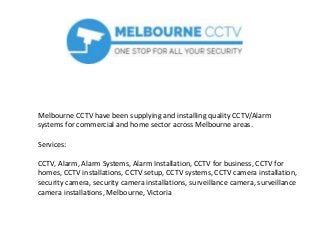 Melbourne CCTV have been supplying and installing quality CCTV/Alarm
systems for commercial and home sector across Melbourne areas.
Services:
CCTV, Alarm, Alarm Systems, Alarm Installation, CCTV for business, CCTV for
homes, CCTV installations, CCTV setup, CCTV systems, CCTV camera installation,
security camera, security camera installations, surveillance camera, surveillance
camera installations, Melbourne, Victoria
 