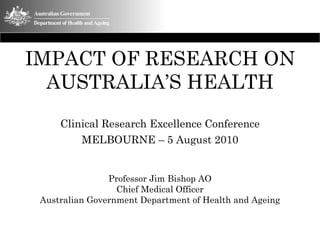 IMPACT OF RESEARCH ON
AUSTRALIA’S HEALTH
Clinical Research Excellence Conference
MELBOURNE – 5 August 2010
Professor Jim Bishop AO
Chief Medical Officer
Australian Government Department of Health and Ageing
 