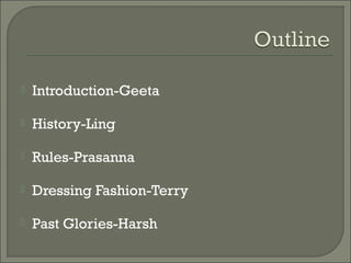 Introduction-Geeta
 History-Ling
 Rules-Prasanna
 Dressing Fashion-Terry
 Past Glories-Harsh
 