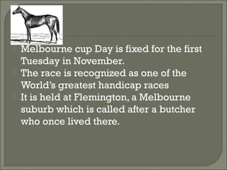  Melbourne cup Day is fixed for the first
Tuesday in November.
 The race is recognized as one of the
World’s greatest handicap races
 It is held at Flemington, a Melbourne
suburb which is called after a butcher
who once lived there.
 