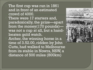  The first cup was run in 1861
and in front of an estimated
crowd of 4000.
 There were 17 starters and,
paradoxically, the prize—apart
from the money(170 pounds)—
was not a cup at all, but a hand-
beaten gold watch.
 Archer, the winning horse in a
time of 3.52.00, ridden by John
Cutts, had walked to Melbourne
from its stable in Nowra, NSW, a
distance of 500 miles (800km)
 