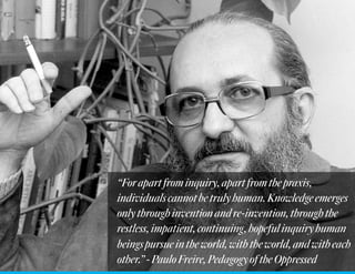 “Forapartfrominquiry,apartfromthepraxis,
individualscannotbetrulyhuman.Knowledgeemerges
onlythroughinventionandre-invention,throughthe
restless,impatient,continuing,hopefulinquiryhuman
beingspursueintheworld,withtheworld,andwitheach
other.”-PauloFreire,PedagogyoftheOppressed
 