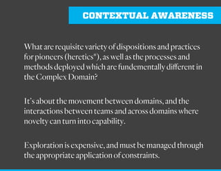 CONTEXTUAL AWARENESS
What are requisite variety of dispositions and practices
for pioneers (heretics*), as well as the processes and
methods deployed which are fundementally different in
the Complex Domain?
It’s about the movement between domains, and the
interactions between teams and across domains where
novelty can turn into capability.
 