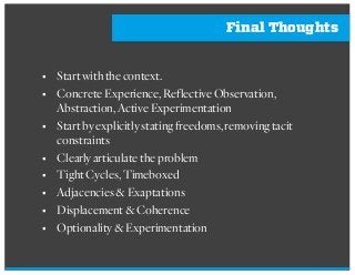 Final Thoughts
§ Startwiththecontext.
§ ConcreteExperience,ReflectiveObservation,
Abstraction,ActiveExperimentation
§ Startbyexplicitlystatingfreedoms,removingtacit
constraints
§ Clearlyarticulatetheproblem
§ TightCycles,Timeboxed
§ Adjacencies&Exaptations
§ Displacement&Coherence
§ Optionality&Experimentation
 