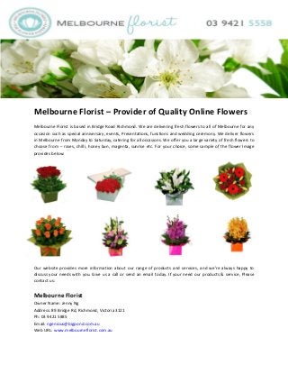 Melbourne Florist – Provider of Quality Online Flowers
Melbourne Florist is based in Bridge Road Richmond. We are delivering fresh flowers to all of Melbourne for any
occasion such as special anniversary, events, Presentations, functions and wedding ceremony. We deliver flowers
in Melbourne from Monday to Saturday, catering for all occasions. We offer you a large variety of fresh flowers to
choose from – roses, chilli, honey bun, magenta, sunrise etc. For your choice, some sample of the flower Image
provides below:

Our website provides more information about our range of products and services, and we’re always happy to
discuss your needs with you. Give us a call or send an email today. If your need our products & service, Please
contact us:

Melbourne Florist
Owner Name: Jenny Ng
Address: 89 Bridge Rd, Richmond, Victoria 3121
Ph: 03 9421 5885
Email: ngenious@bigpond.com.au
Web URL: www.melbourneflorist.com.au

 