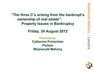 “The three C’s arising from the bankrupt’s
   ownership of real estate”:
      Property Issues in Bankruptcy

         Friday, 24 August 2012
                Presented by:
            Catherine Pulverman
                  Partner
             Wisewould Mahony
 