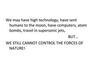 We may have high technology, have sent humans to the moon, have computers, atom bombs, travel in supersonic jets, BUT… WE STILL CANNOT CONTROL THE FORCES OF NATURE!