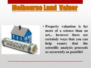 Melbourne Land Valuer
• Property valuation is far
more of a science than an
art... however there are
certainly ways that you can
help ensure that the
scientific analysis proceeds
as accurately as possible!
 