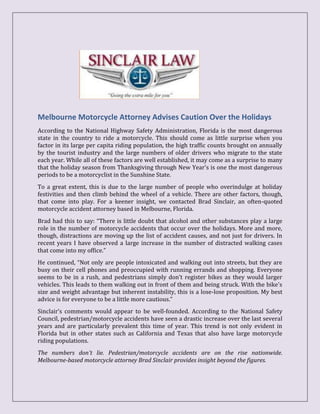 Melbourne Motorcycle Attorney Advises Caution Over the Holidays
According to the National Highway Safety Administration, Florida is the most dangerous
state in the country to ride a motorcycle. This should come as little surprise when you
factor in its large per capita riding population, the high traffic counts brought on annually
by the tourist industry and the large numbers of older drivers who migrate to the state
each year. While all of these factors are well established, it may come as a surprise to many
that the holiday season from Thanksgiving through New Year's is one the most dangerous
periods to be a motorcyclist in the Sunshine State.
To a great extent, this is due to the large number of people who overindulge at holiday
festivities and then climb behind the wheel of a vehicle. There are other factors, though,
that come into play. For a keener insight, we contacted Brad Sinclair, an often-quoted
motorcycle accident attorney based in Melbourne, Florida.
Brad had this to say: “There is little doubt that alcohol and other substances play a large
role in the number of motorcycle accidents that occur over the holidays. More and more,
though, distractions are moving up the list of accident causes, and not just for drivers. In
recent years I have observed a large increase in the number of distracted walking cases
that come into my office.”
He continued, “Not only are people intoxicated and walking out into streets, but they are
busy on their cell phones and preoccupied with running errands and shopping. Everyone
seems to be in a rush, and pedestrians simply don’t register bikes as they would larger
vehicles. This leads to them walking out in front of them and being struck. With the bike's
size and weight advantage but inherent instability, this is a lose-lose proposition. My best
advice is for everyone to be a little more cautious.”
Sinclair’s comments would appear to be well-founded. According to the National Safety
Council, pedestrian/motorcycle accidents have seen a drastic increase over the last several
years and are particularly prevalent this time of year. This trend is not only evident in
Florida but in other states such as California and Texas that also have large motorcycle
riding populations.
The numbers don't lie. Pedestrian/motorcycle accidents are on the rise nationwide.
Melbourne-based motorcycle attorney Brad Sinclair provides insight beyond the figures.
 