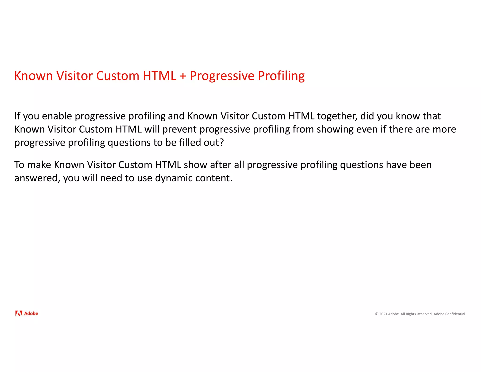 © 2021 Adobe. All Rights Reserved. Adobe Confidential.
Known Visitor Custom HTML + Progressive Profiling
If you enable progressive profiling and Known Visitor Custom HTML together, did you know that
Known Visitor Custom HTML will prevent progressive profiling from showing even if there are more
progressive profiling questions to be filled out?
To make Known Visitor Custom HTML show after all progressive profiling questions have been
answered, you will need to use dynamic content.
 