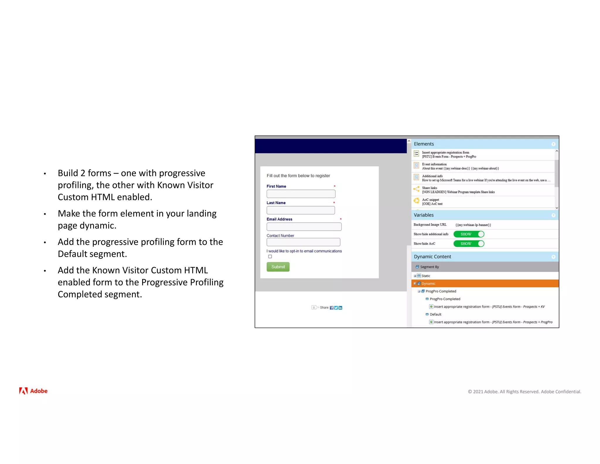 © 2021 Adobe. All Rights Reserved. Adobe Confidential.
• Build 2 forms – one with progressive
profiling, the other with Known Visitor
Custom HTML enabled.
• Make the form element in your landing
page dynamic.
• Add the progressive profiling form to the
Default segment.
• Add the Known Visitor Custom HTML
enabled form to the Progressive Profiling
Completed segment.
 