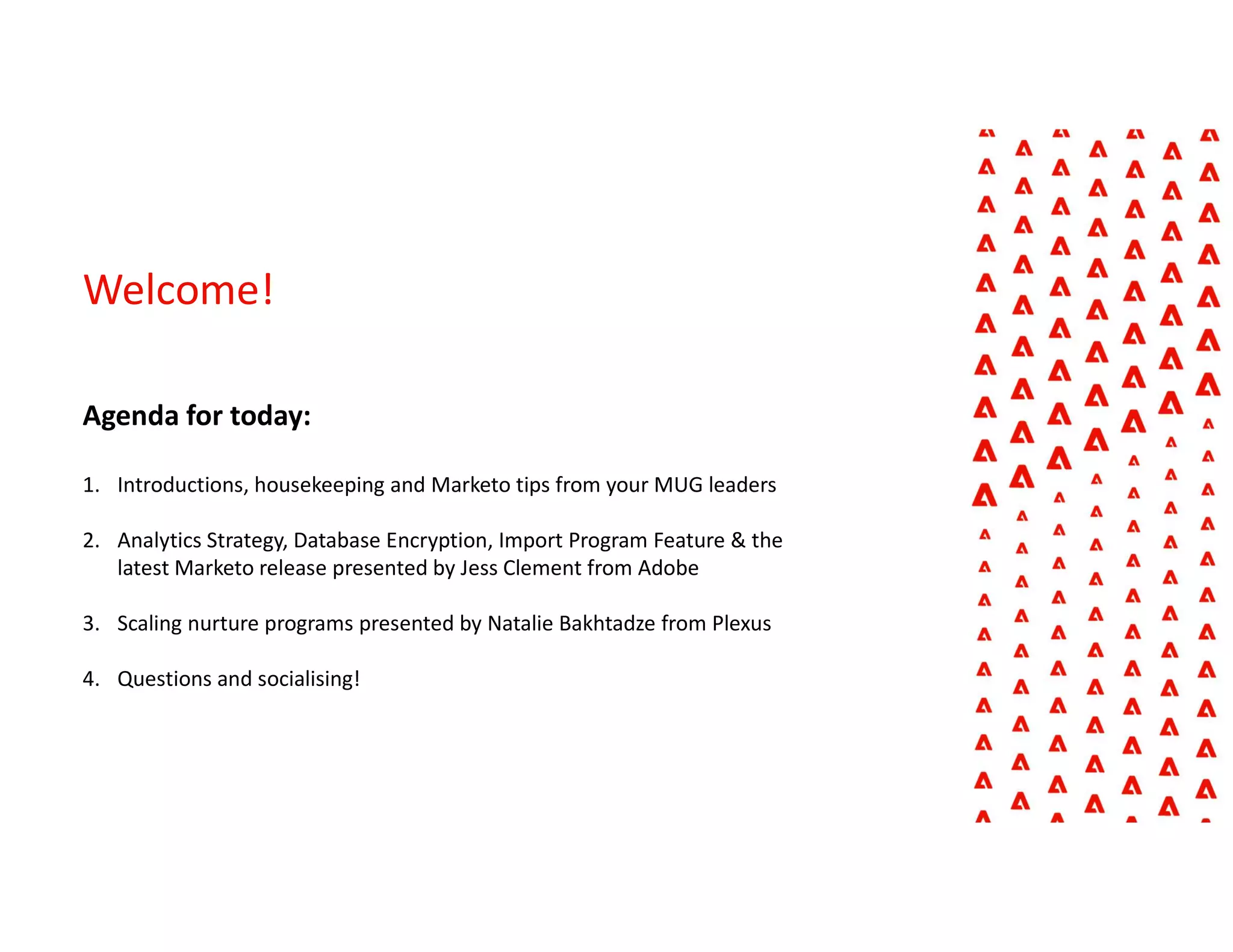 Welcome!
Agenda for today:
1. Introductions, housekeeping and Marketo tips from your MUG leaders
2. Analytics Strategy, Database Encryption, Import Program Feature & the
latest Marketo release presented by Jess Clement from Adobe
3. Scaling nurture programs presented by Natalie Bakhtadze from Plexus
4. Questions and socialising!
 