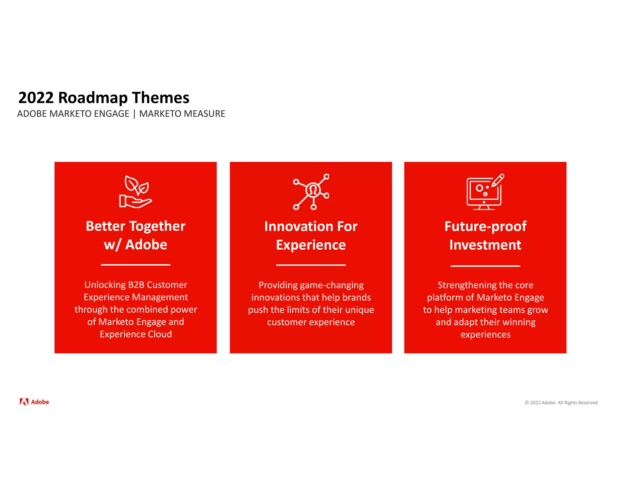 © 2022 Adobe. All Rights Reserved.
2022 Roadmap Themes
ADOBE MARKETO ENGAGE | MARKETO MEASURE
Better Together
w/ Adobe
Unlocking B2B Customer
Experience Management
through the combined power
of Marketo Engage and
Experience Cloud
Future-proof
Investment
Strengthening the core
platform of Marketo Engage
to help marketing teams grow
and adapt their winning
experiences
Innovation For
Experience
Providing game-changing
innovations that help brands
push the limits of their unique
customer experience
 