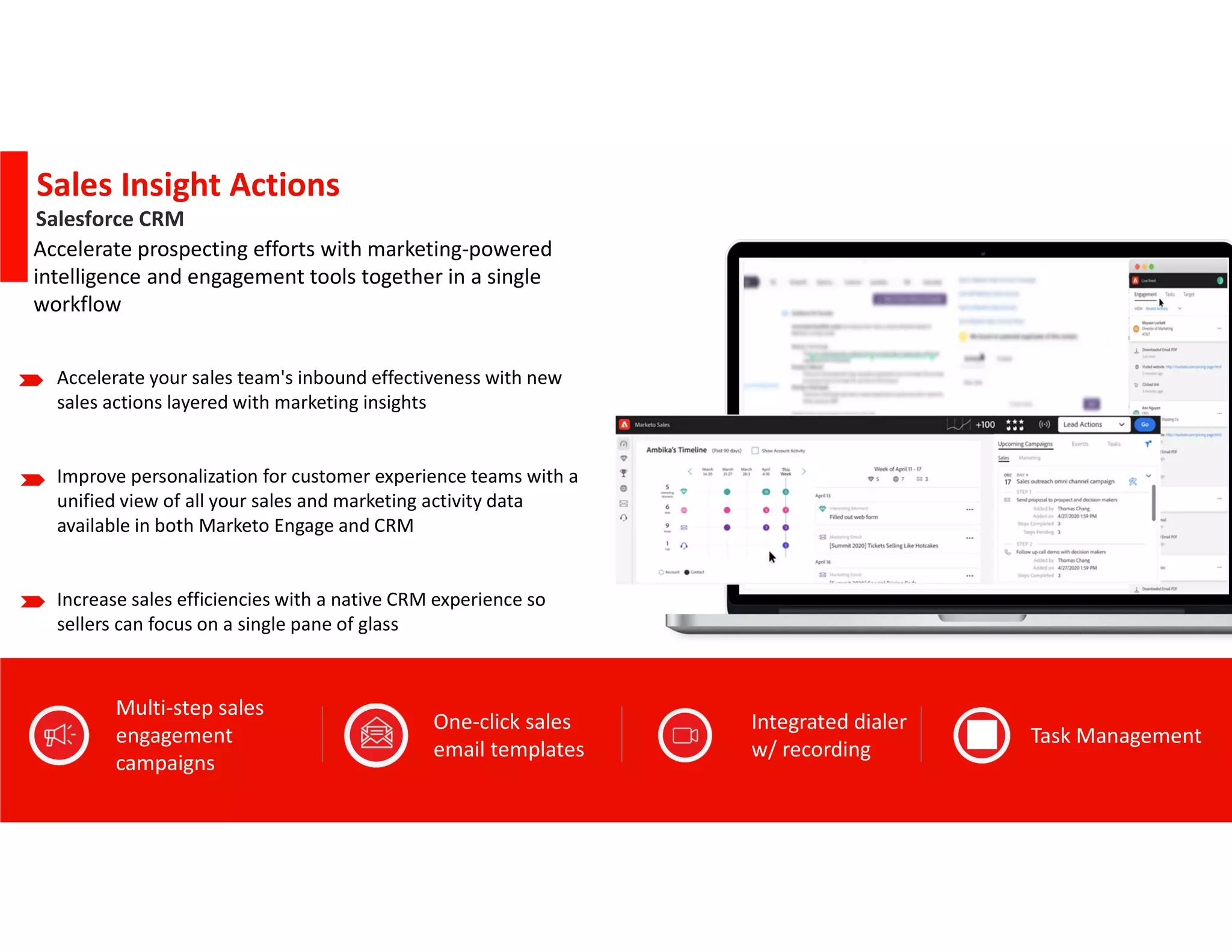 © 2022 Adobe. All Rights Reserved.
Phase 1:
Phase 2:
Q3
Q4
Sales Insight Actions
Accelerate your sales team's inbound effectiveness with new
sales actions layered with marketing insights
Improve personalization for customer experience teams with a
unified view of all your sales and marketing activity data
available in both Marketo Engage and CRM
Increase sales efficiencies with a native CRM experience so
sellers can focus on a single pane of glass
Accelerate prospecting efforts with marketing-powered
intelligence and engagement tools together in a single
workflow
Integrated dialer
w/ recording
Task Management
One-click sales
email templates
Multi-step sales
engagement
campaigns
Salesforce CRM
 