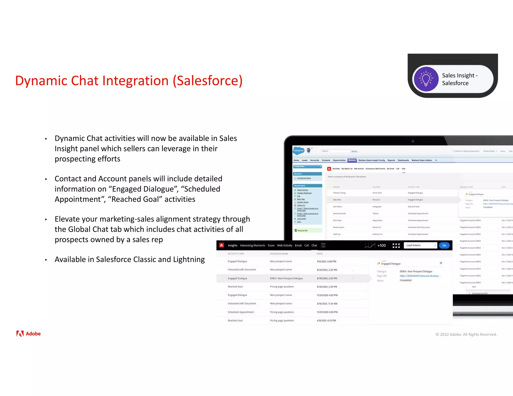 © 2022 Adobe. All Rights Reserved.
Dynamic Chat Integration (Salesforce)
Sales Insight -
Salesforce
• Dynamic Chat activities will now be available in Sales
Insight panel which sellers can leverage in their
prospecting efforts
• Contact and Account panels will include detailed
information on “Engaged Dialogue”, “Scheduled
Appointment”, “Reached Goal” activities
• Elevate your marketing-sales alignment strategy through
the Global Chat tab which includes chat activities of all
prospects owned by a sales rep
• Available in Salesforce Classic and Lightning
 