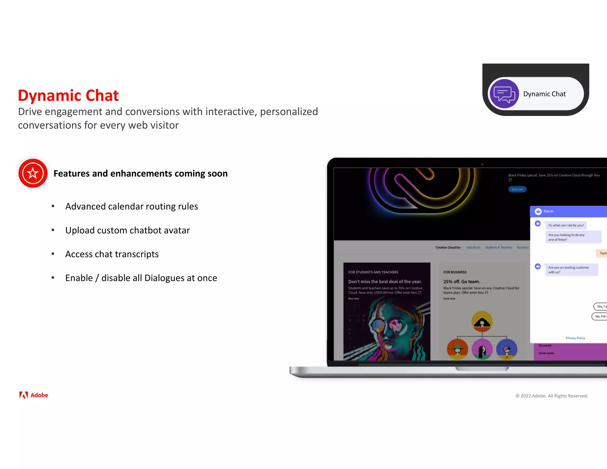 © 2022 Adobe. All Rights Reserved.
Dynamic Chat Dynamic Chat
Drive engagement and conversions with interactive, personalized
conversations for every web visitor
Features and enhancements coming soon
• Advanced calendar routing rules
• Upload custom chatbot avatar
• Enable / disable all Dialogues at once
• Access chat transcripts
 