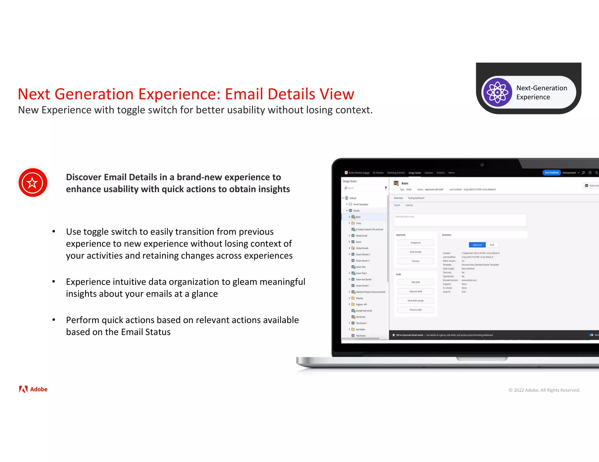 © 2022 Adobe. All Rights Reserved.
Next Generation Experience: Email Details View
Next-Generation
Experience
• Use toggle switch to easily transition from previous
experience to new experience without losing context of
your activities and retaining changes across experiences
Discover Email Details in a brand-new experience to
enhance usability with quick actions to obtain insights
New Experience with toggle switch for better usability without losing context.
• Experience intuitive data organization to gleam meaningful
insights about your emails at a glance
• Perform quick actions based on relevant actions available
based on the Email Status
 