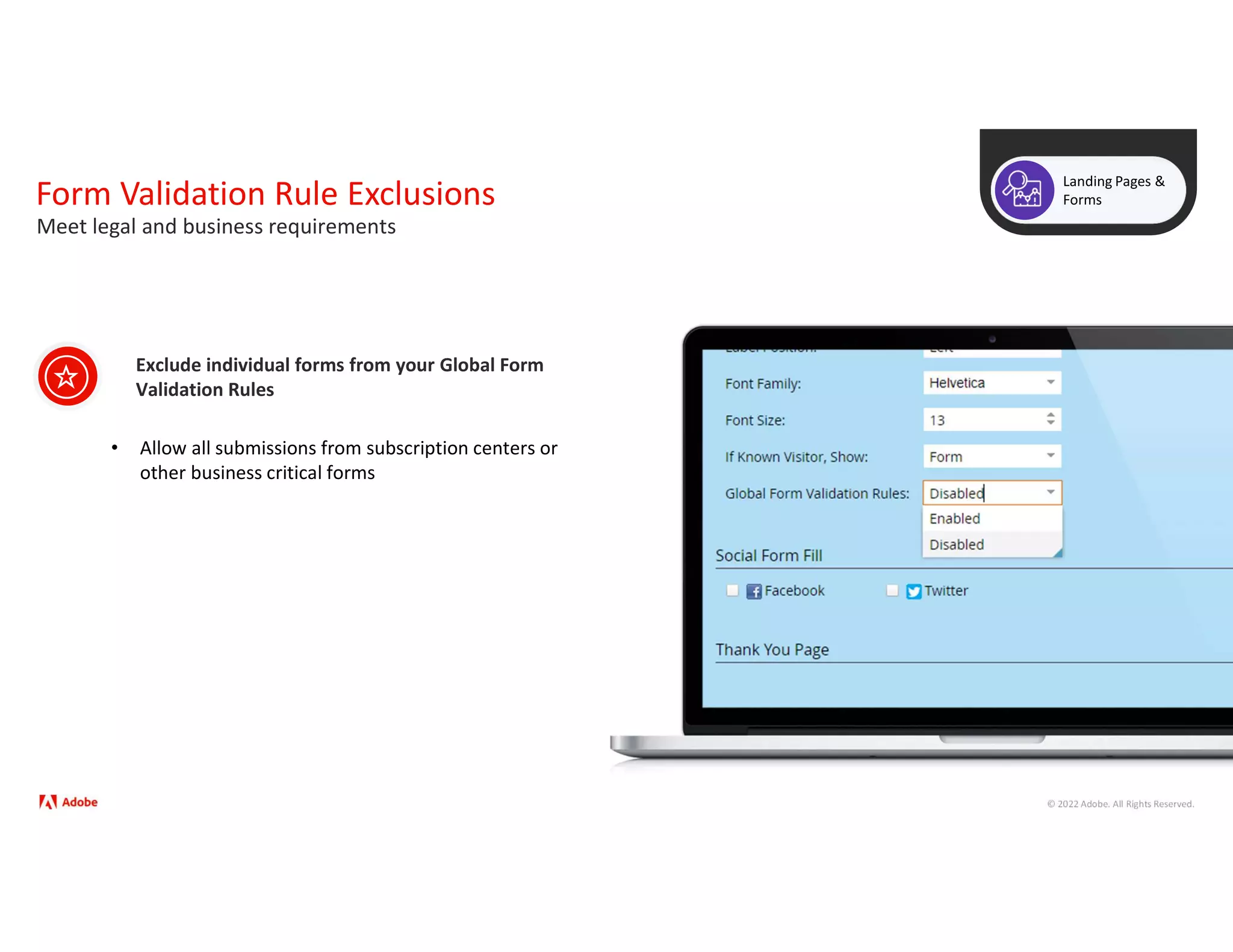 © 2022 Adobe. All Rights Reserved.
Form Validation Rule Exclusions
Landing Pages &
Forms
Exclude individual forms from your Global Form
Validation Rules
Meet legal and business requirements
• Allow all submissions from subscription centers or
other business critical forms
 