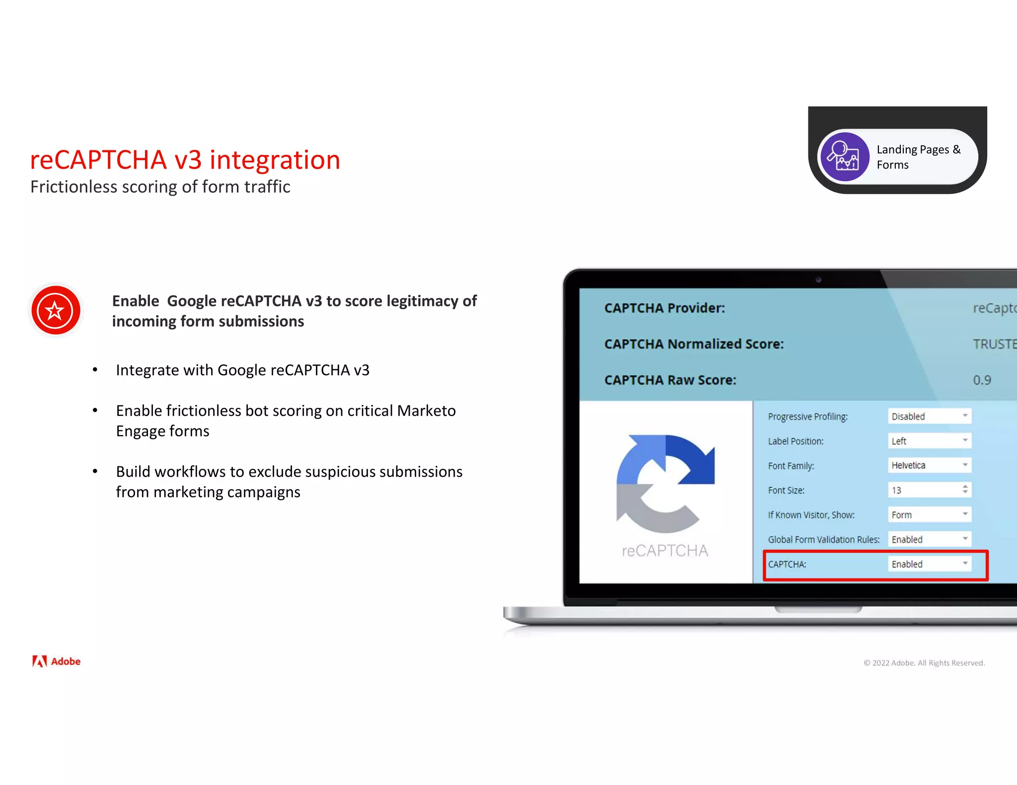 © 2022 Adobe. All Rights Reserved.
reCAPTCHA v3 integration
Landing Pages &
Forms
• Integrate with Google reCAPTCHA v3
• Enable frictionless bot scoring on critical Marketo
Engage forms
• Build workflows to exclude suspicious submissions
from marketing campaigns
Enable Google reCAPTCHA v3 to score legitimacy of
incoming form submissions
Frictionless scoring of form traffic
 