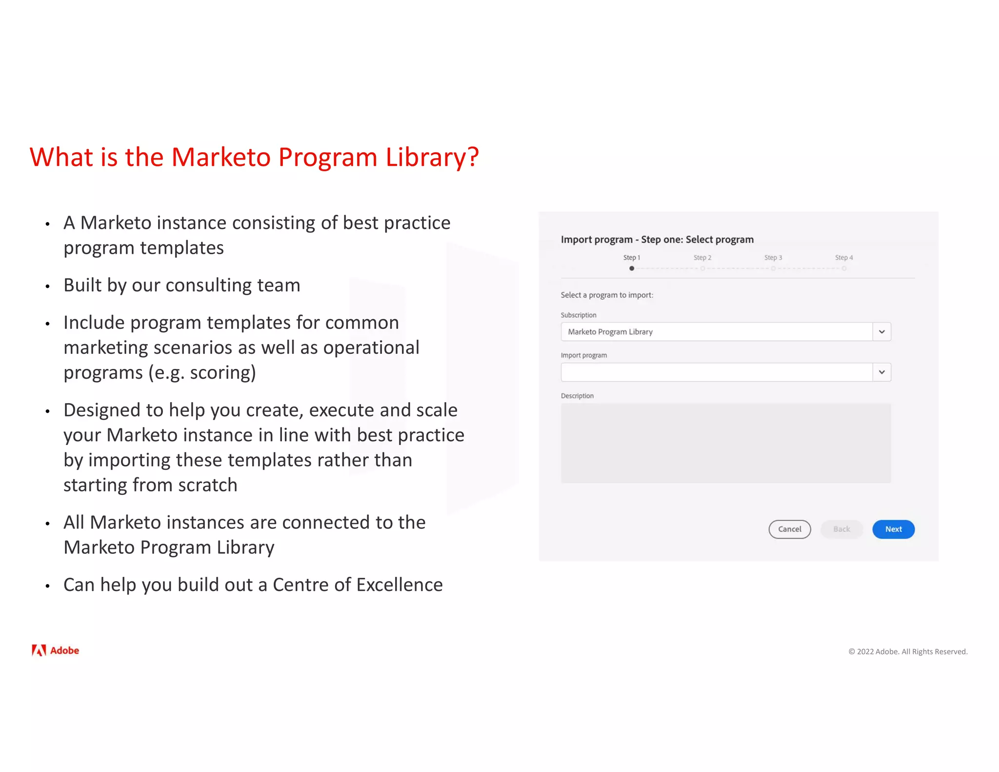© 2022 Adobe. All Rights Reserved.
What is the Marketo Program Library?
• A Marketo instance consisting of best practice
program templates
• Built by our consulting team
• Include program templates for common
marketing scenarios as well as operational
programs (e.g. scoring)
• Designed to help you create, execute and scale
your Marketo instance in line with best practice
by importing these templates rather than
starting from scratch
• All Marketo instances are connected to the
Marketo Program Library
• Can help you build out a Centre of Excellence
 